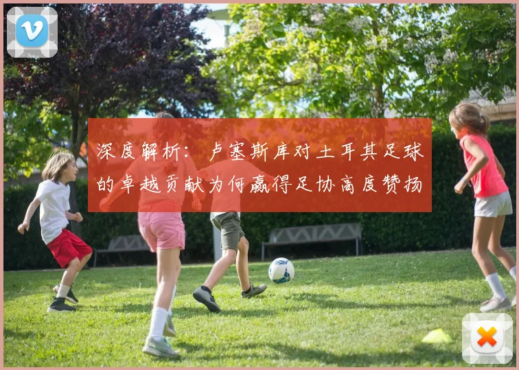 深度解析:卢塞斯库对土耳其足球的卓越贡献为何赢得足协高度赞扬与长久铭记