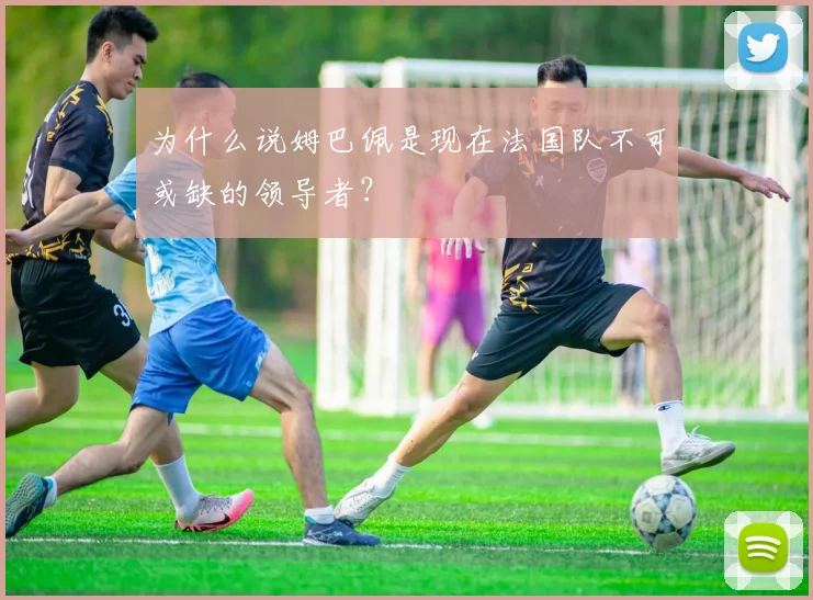 为什么说姆巴佩是现在法国队不可或缺的领导者?