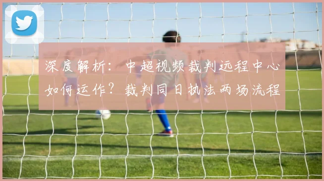 深度解析：中超视频裁判远程中心如何运作？裁判同日执法两场流程与合规性探讨
