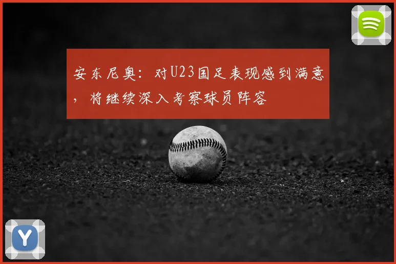 安东尼奥：对U23国足表现感到满意，将继续深入考察球员阵容