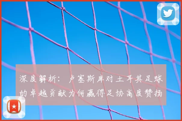 深度解析：卢塞斯库对土耳其足球的卓越贡献为何赢得足协高度赞扬与长久铭记
