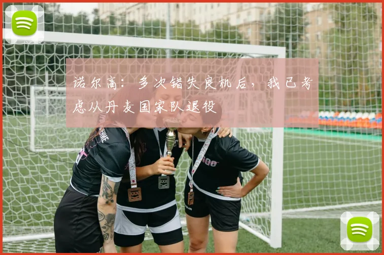 诺尔高：多次错失良机后，我已考虑从丹麦国家队退役