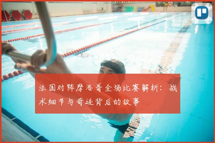 法国对阵摩洛哥全场比赛解析:战术细节与奇迹背后的故事