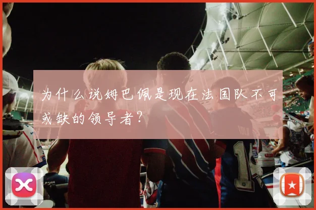 为什么说姆巴佩是现在法国队不可或缺的领导者？