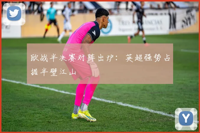 欧战半决赛对阵出炉：英超强势占据半壁江山