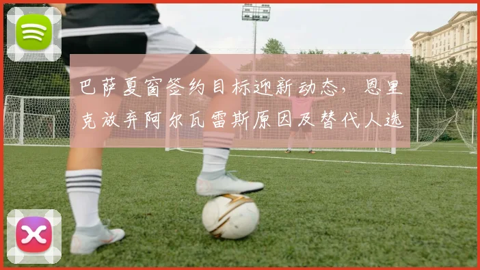 巴萨夏窗签约目标迎新动态，恩里克放弃阿尔瓦雷斯原因及替代人选解析